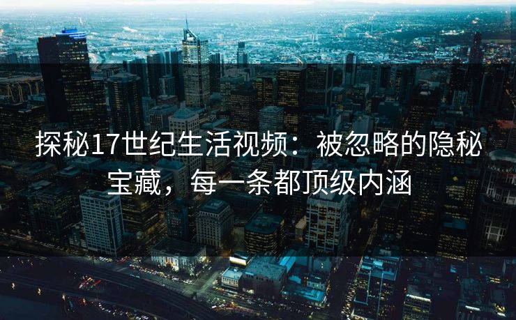 探秘17世纪生活视频：被忽略的隐秘宝藏，每一条都顶级内涵