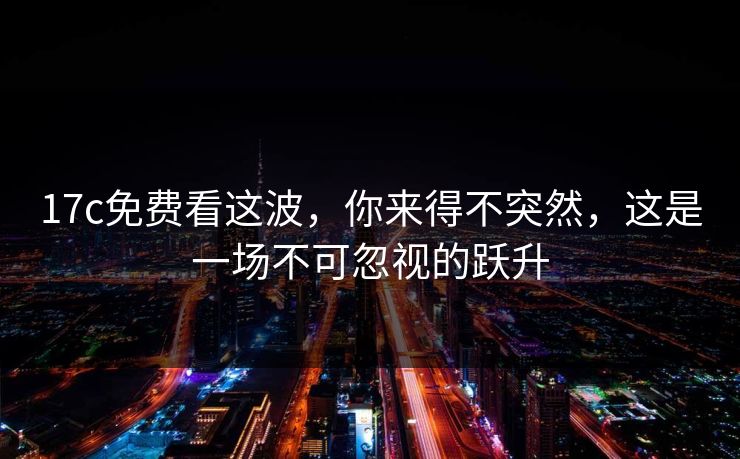 17c免费看这波，你来得不突然，这是一场不可忽视的跃升