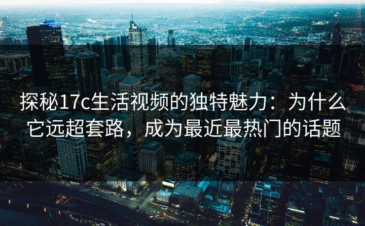 探秘17c生活视频的独特魅力:为什么它远超套路,成为最近最热门的话题 探秘17c生活视频的独特魅力:为什么它远超套路,成为最近最热门的话题