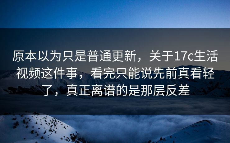 原本以为只是普通更新，关于17c生活视频这件事，看完只能说先前真看轻了，真正离谱的是那层反差