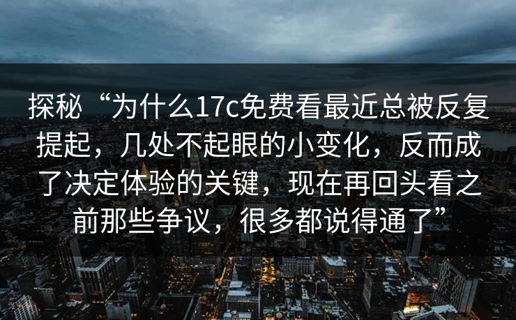探秘“为什么17c免费看最近总被反复提起,几处不起眼的小变化,反而成了决定体验的关键,现在再回头看之前那些争议,很多都说得通了” 探秘“为什么17c免费看最近总被反复提起,几处不起眼的小变化,反而成了决定体验的关键,现在再回头看之前那些争议,很多都说得通了”