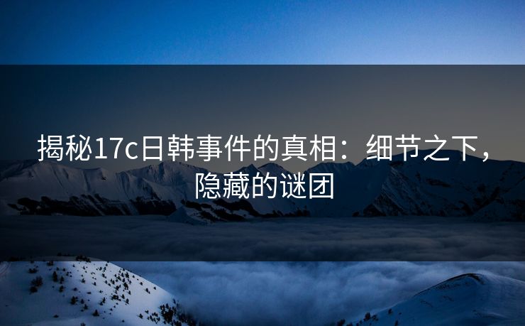 揭秘17c日韩事件的真相：细节之下，隐藏的谜团