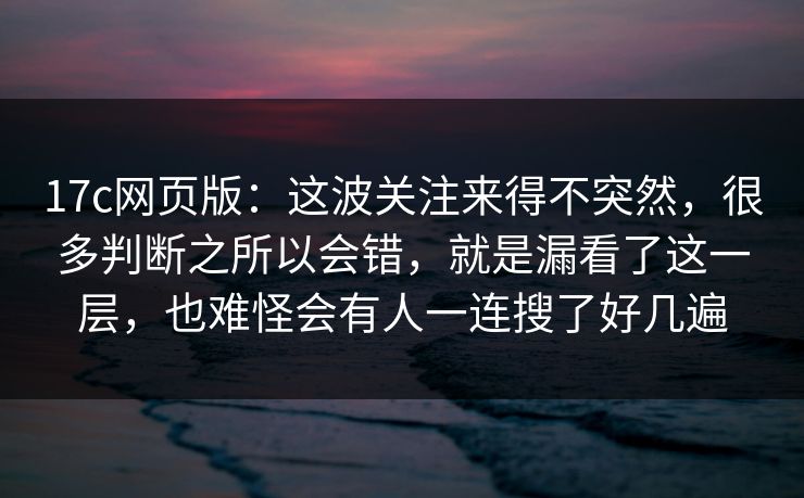 17c网页版:这波关注来得不突然,很多判断之所以会错,就是漏看了这一层,也难怪会有人一连搜了好几遍 17c网页版:这波关注来得不突然,很多判断之所以会错,就是漏看了这一层,也难怪会有人一连搜了好几遍