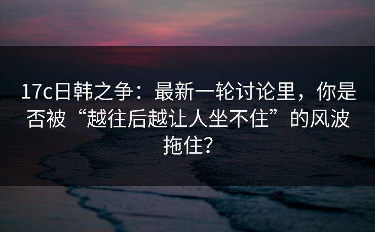 17c日韩之争：最新一轮讨论里，你是否被“越往后越让人坐不住”的风波拖住？