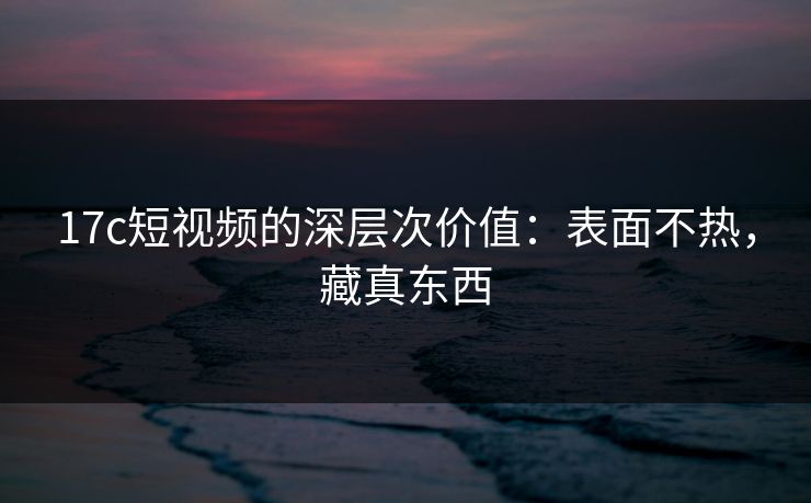 17c短视频的深层次价值:表面不热,藏真东西 17c短视频的深层次价值:表面不热,藏真东西