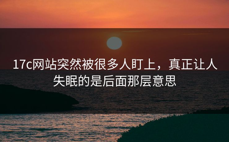 17c网站突然被很多人盯上，真正让人失眠的是后面那层意思