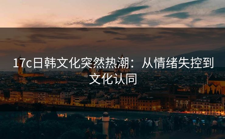 17c日韩文化突然热潮：从情绪失控到文化认同