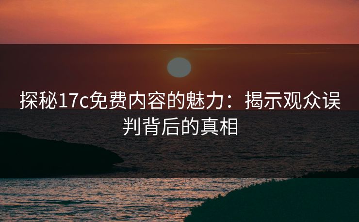 探秘17c免费内容的魅力：揭示观众误判背后的真相