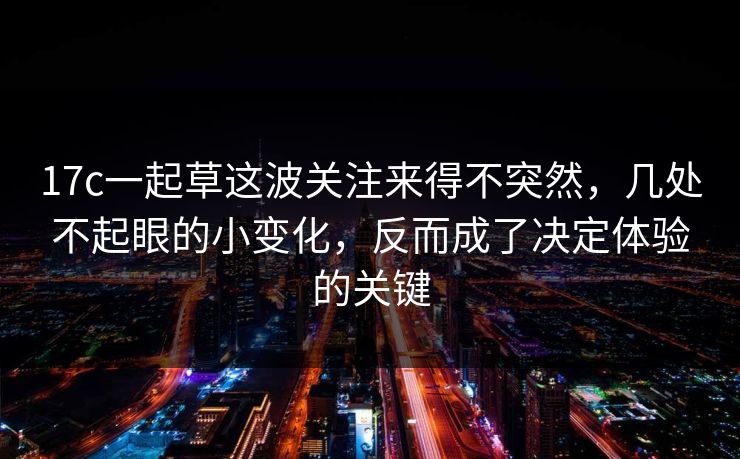 17c一起草这波关注来得不突然，几处不起眼的小变化，反而成了决定体验的关键