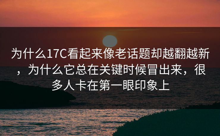 为什么17C看起来像老话题却越翻越新，为什么它总在关键时候冒出来，很多人卡在第一眼印象上
