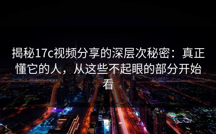揭秘17c视频分享的深层次秘密：真正懂它的人，从这些不起眼的部分开始看