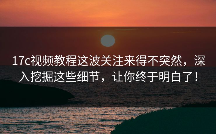 17c视频教程这波关注来得不突然，深入挖掘这些细节，让你终于明白了！