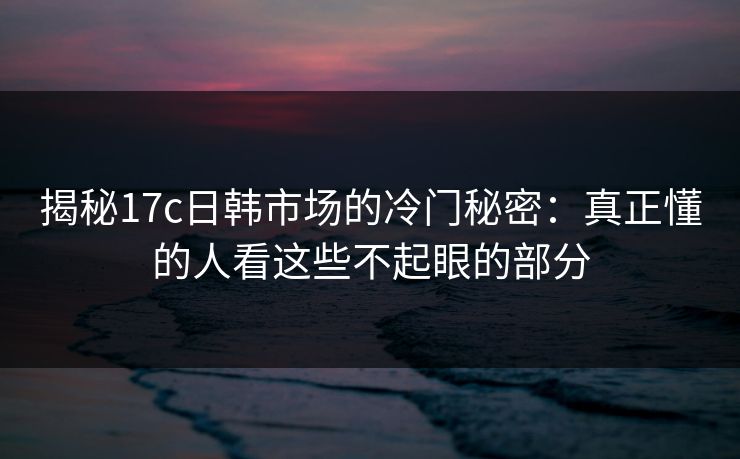 揭秘17c日韩市场的冷门秘密：真正懂的人看这些不起眼的部分