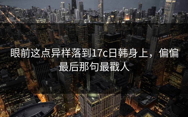 眼前这点异样落到17c日韩身上，偏偏最后那句最戳人