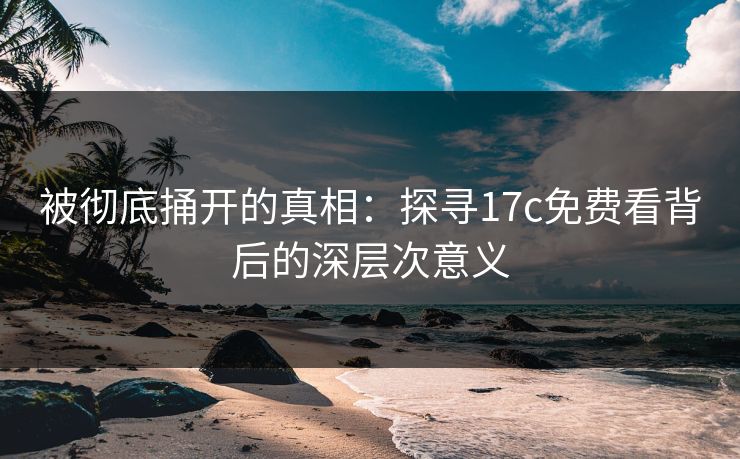 被彻底捅开的真相：探寻17c免费看背后的深层次意义