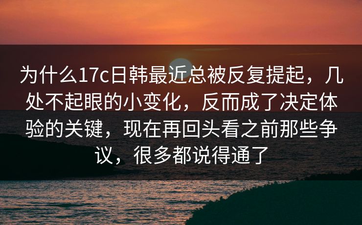 为什么17c日韩最近总被反复提起，几处不起眼的小变化，反而成了决定体验的关键，现在再回头看之前那些争议，很多都说得通了