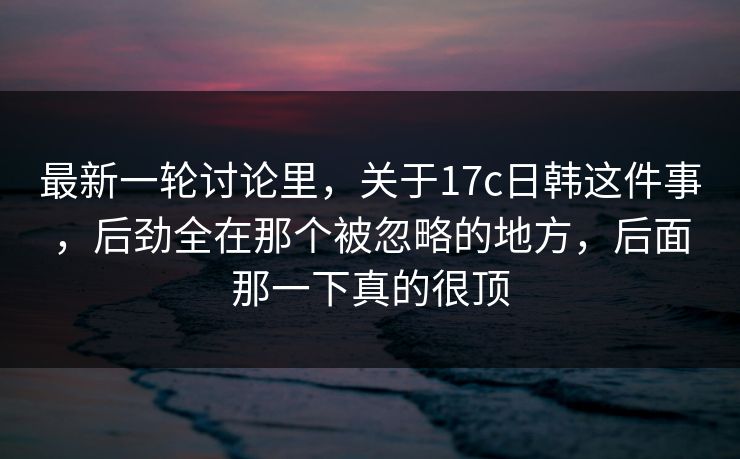 最新一轮讨论里，关于17c日韩这件事，后劲全在那个被忽略的地方，后面那一下真的很顶