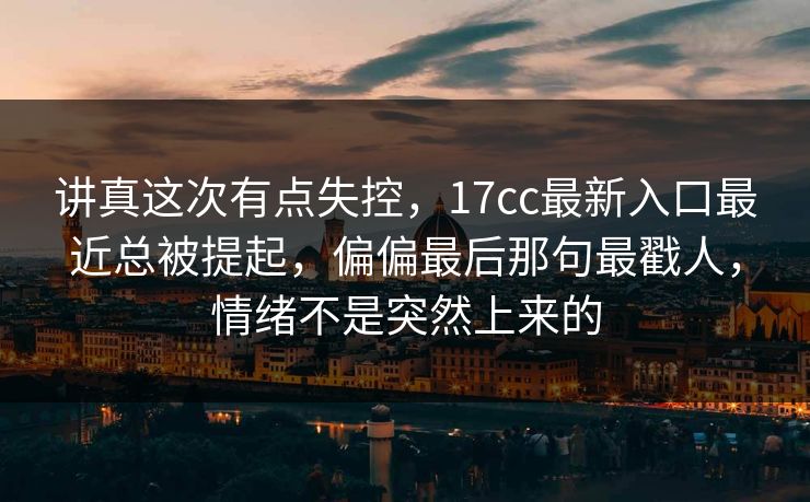 讲真这次有点失控，17cc最新入口最近总被提起，偏偏最后那句最戳人，情绪不是突然上来的