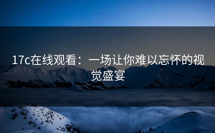 17c在线观看：一场让你难以忘怀的视觉盛宴
