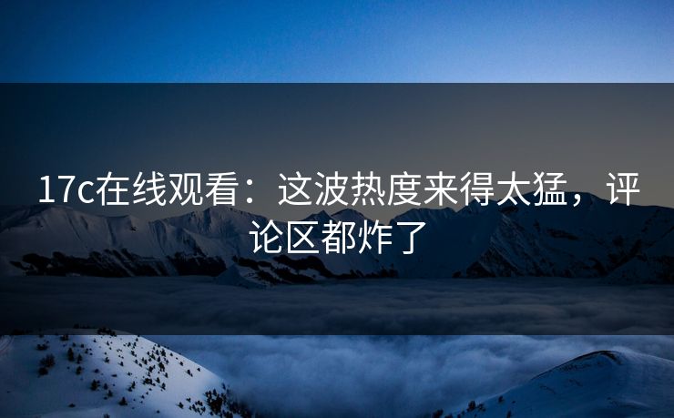 17c在线观看：这波热度来得太猛，评论区都炸了