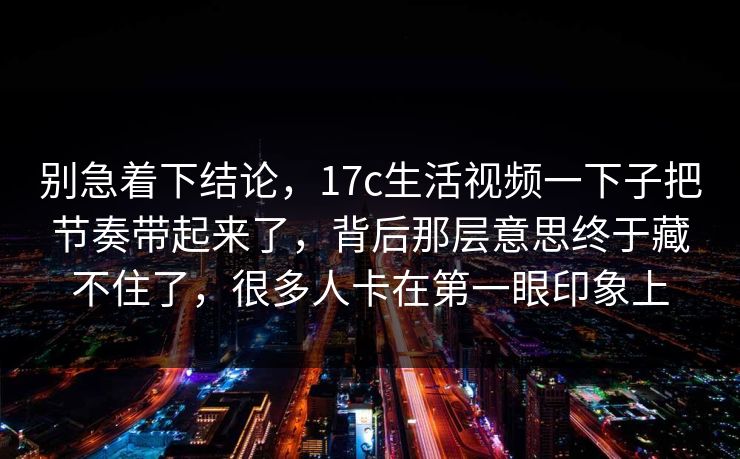 别急着下结论,17c生活视频一下子把节奏带起来了,背后那层意思终于藏不住了,很多人卡在第一眼印象上 别急着下结论,17c生活视频一下子把节奏带起来了,背后那层意思终于藏不住了,很多人卡在第一眼印象上