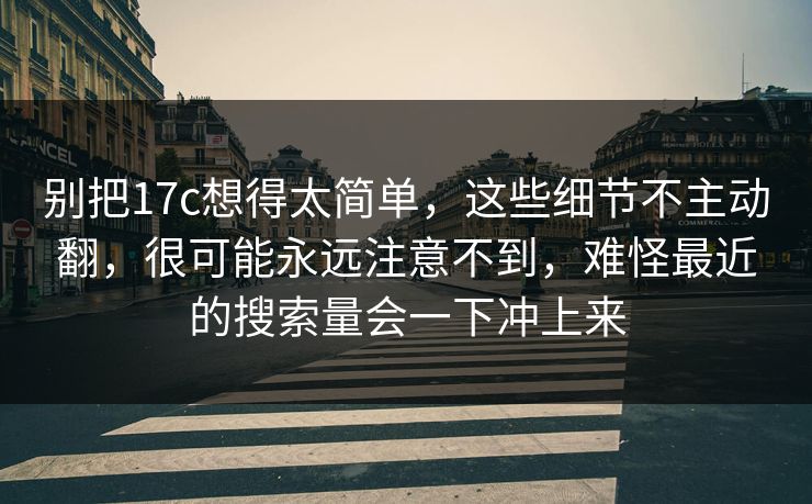 别把17c想得太简单,这些细节不主动翻,很可能永远注意不到,难怪最近的搜索量会一下冲上来 别把17c想得太简单,这些细节不主动翻,很可能永远注意不到,难怪最近的搜索量会一下冲上来