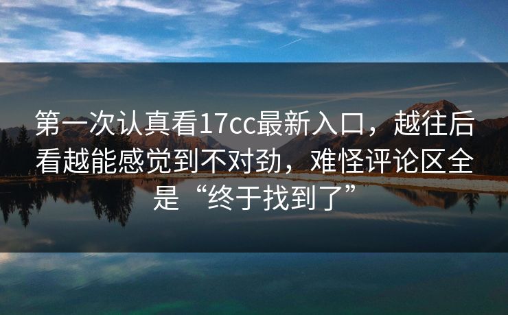 第一次认真看17cc最新入口，越往后看越能感觉到不对劲，难怪评论区全是“终于找到了”