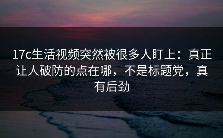 17c生活视频突然被很多人盯上：真正让人破防的点在哪，不是标题党，真有后劲