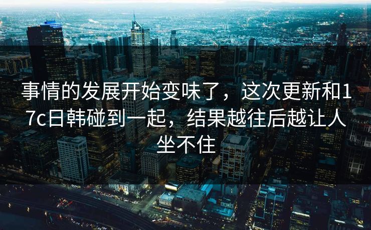 事情的发展开始变味了，这次更新和17c日韩碰到一起，结果越往后越让人坐不住