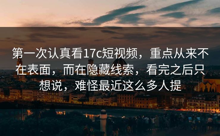 第一次认真看17c短视频，重点从来不在表面，而在隐藏线索，看完之后只想说，难怪最近这么多人提