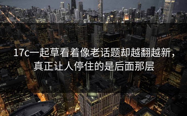 17c一起草看着像老话题却越翻越新，真正让人停住的是后面那层