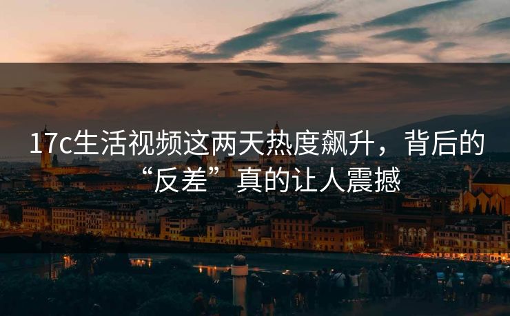 17c生活视频这两天热度飙升，背后的“反差”真的让人震撼