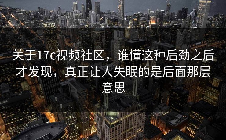 关于17c视频社区，谁懂这种后劲之后才发现，真正让人失眠的是后面那层意思