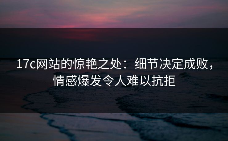 17c网站的惊艳之处：细节决定成败，情感爆发令人难以抗拒