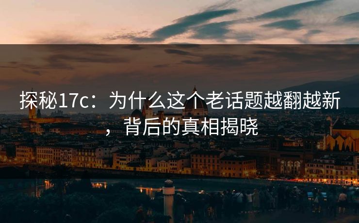 探秘17c：为什么这个老话题越翻越新，背后的真相揭晓