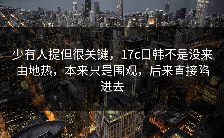 少有人提但很关键，17c日韩不是没来由地热，本来只是围观，后来直接陷进去