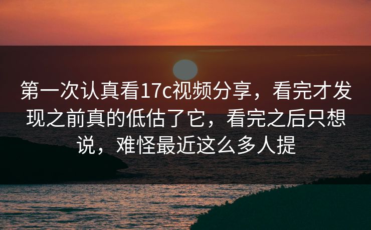 第一次认真看17c视频分享，看完才发现之前真的低估了它，看完之后只想说，难怪最近这么多人提