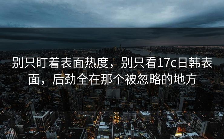 别只盯着表面热度，别只看17c日韩表面，后劲全在那个被忽略的地方