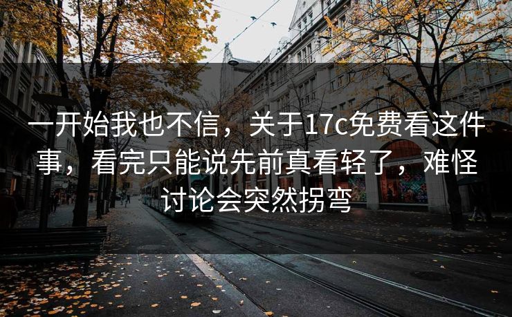 一开始我也不信，关于17c免费看这件事，看完只能说先前真看轻了，难怪讨论会突然拐弯