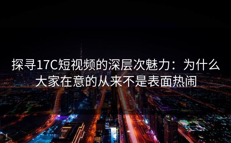 探寻17C短视频的深层次魅力：为什么大家在意的从来不是表面热闹