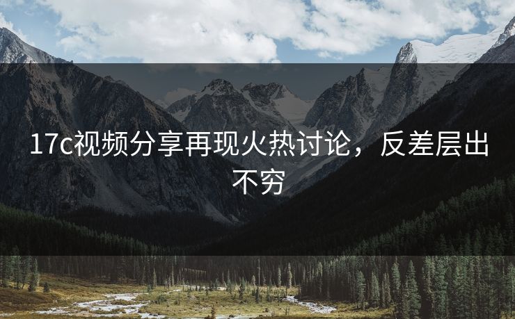 17c视频分享再现火热讨论，反差层出不穷