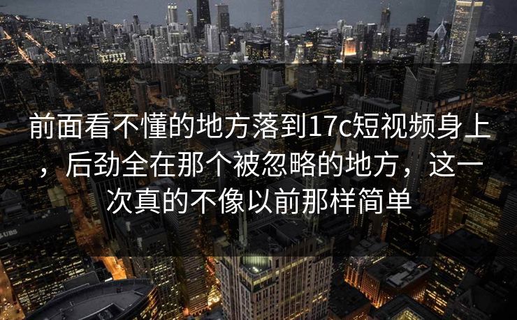 前面看不懂的地方落到17c短视频身上，后劲全在那个被忽略的地方，这一次真的不像以前那样简单