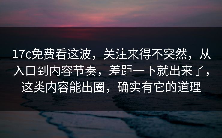 17c免费看这波，关注来得不突然，从入口到内容节奏，差距一下就出来了，这类内容能出圈，确实有它的道理
