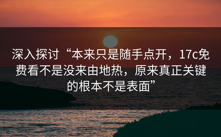 深入探讨“本来只是随手点开，17c免费看不是没来由地热，原来真正关键的根本不是表面”