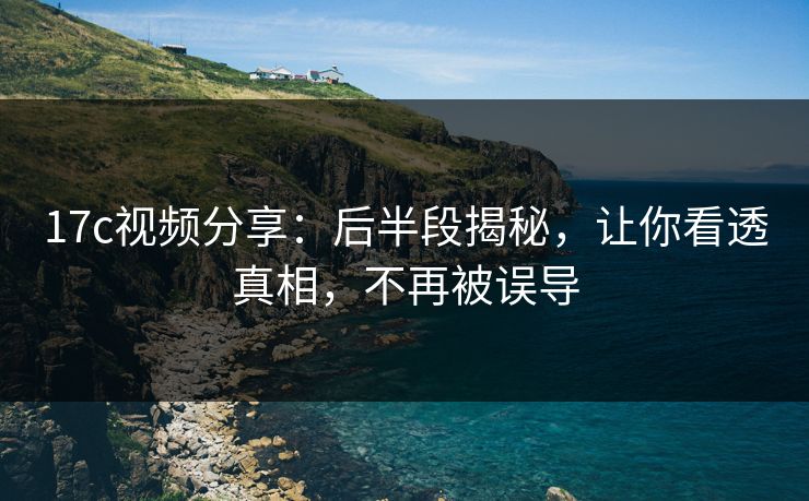17c视频分享：后半段揭秘，让你看透真相，不再被误导