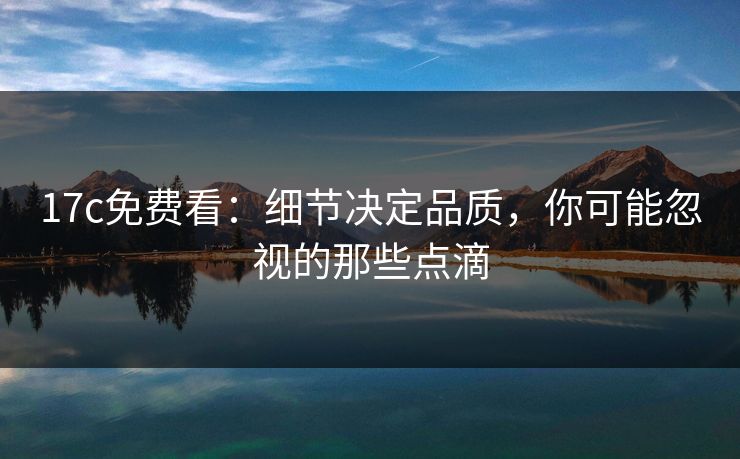 17c免费看：细节决定品质，你可能忽视的那些点滴