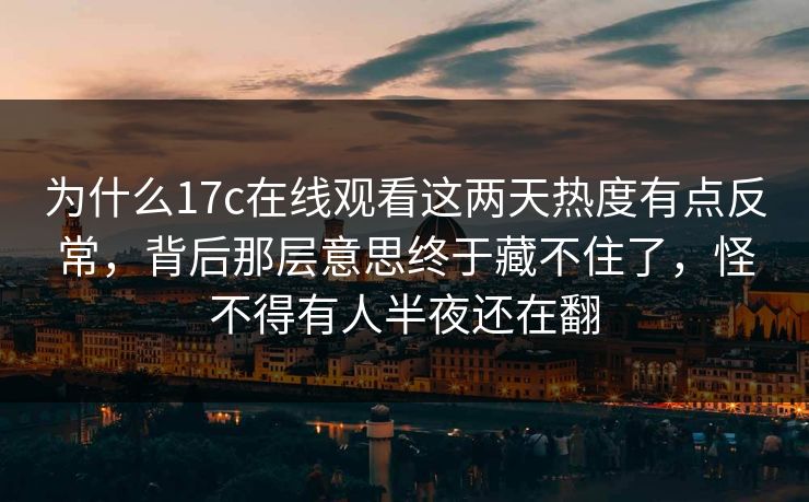 为什么17c在线观看这两天热度有点反常，背后那层意思终于藏不住了，怪不得有人半夜还在翻