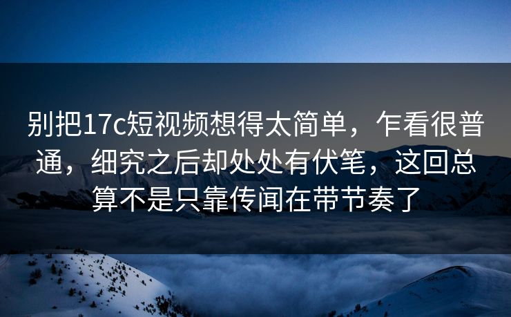 别把17c短视频想得太简单，乍看很普通，细究之后却处处有伏笔，这回总算不是只靠传闻在带节奏了