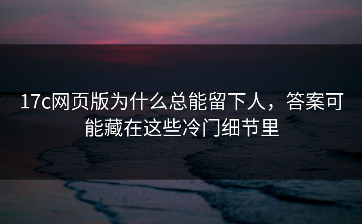 17c网页版为什么总能留下人，答案可能藏在这些冷门细节里