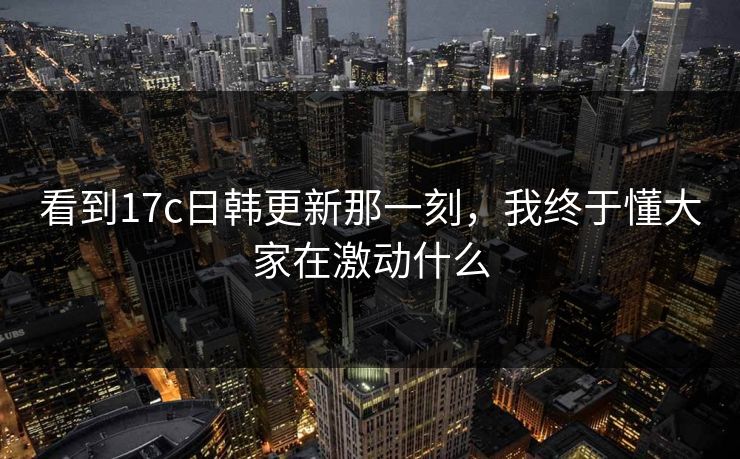 看到17c日韩更新那一刻，我终于懂大家在激动什么